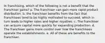 In franchising, which of the following is not a benefit that the franchiser gains? a. The franchiser can gain more rapid product distribution. b. the franchiser benefits from the fact that franchisees tend to be highly motivated to succeed, which in turn leads to higher sales and higher royalties. c. The franchiser can acquire capital more quickly for expanding production. d. The franchiser gains more control over how the franchisees operate the establishments. e. All of these are benefits to the franchiser.