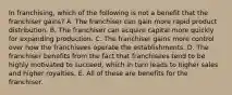 In franchising, which of the following is not a benefit that the franchiser gains? A. The franchiser can gain more rapid product distribution. B. The franchiser can acquire capital more quickly for expanding production. C. The franchiser gains more control over how the franchisees operate the establishments. D. The franchiser benefits from the fact that franchisees tend to be highly motivated to succeed, which in turn leads to higher sales and higher royalties. E. All of these are benefits for the franchiser.