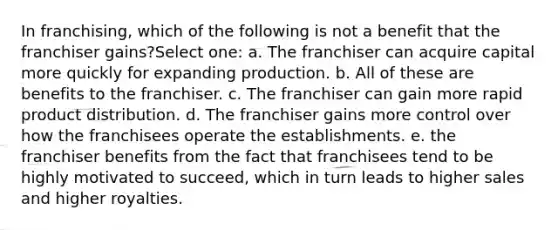 In franchising, which of the following is not a benefit that the franchiser gains?Select one: a. The franchiser can acquire capital more quickly for expanding production. b. All of these are benefits to the franchiser. c. The franchiser can gain more rapid product distribution. d. The franchiser gains more control over how the franchisees operate the establishments. e. the franchiser benefits from the fact that franchisees tend to be highly motivated to succeed, which in turn leads to higher sales and higher royalties.