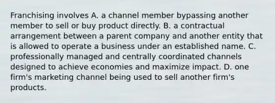 Franchising involves A. a channel member bypassing another member to sell or buy product directly. B. a contractual arrangement between a parent company and another entity that is allowed to operate a business under an established name. C. professionally managed and centrally coordinated channels designed to achieve economies and maximize impact. D. one firm's marketing channel being used to sell another firm's products.