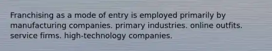 Franchising as a mode of entry is employed primarily by manufacturing companies. primary industries. online outfits. service firms. high-technology companies.