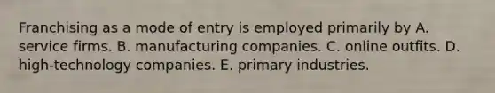 Franchising as a mode of entry is employed primarily by A. service firms. B. manufacturing companies. C. online outfits. D. high-technology companies. E. primary industries.