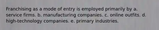 Franchising as a mode of entry is employed primarily by a. service firms. b. manufacturing companies. c. online outfits. d. high-technology companies. e. primary industries.