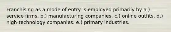 Franchising as a mode of entry is employed primarily by a.) service firms. b.) manufacturing companies. c.) online outfits. d.) high-technology companies. e.) primary industries.