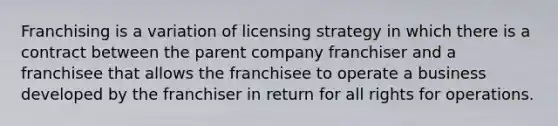 Franchising is a variation of licensing strategy in which there is a contract between the parent company franchiser and a franchisee that allows the franchisee to operate a business developed by the franchiser in return for all rights for operations.