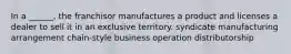 In a ______, the franchisor manufactures a product and licenses a dealer to sell it in an exclusive territory. syndicate manufacturing arrangement chain-style business operation distributorship