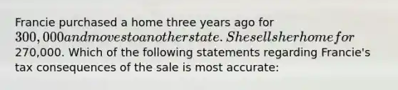 Francie purchased a home three years ago for 300,000 and moves to another state. She sells her home for270,000. Which of the following statements regarding Francie's tax consequences of the sale is most accurate: