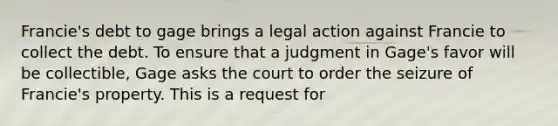 Francie's debt to gage brings a legal action against Francie to collect the debt. To ensure that a judgment in Gage's favor will be collectible, Gage asks the court to order the seizure of Francie's property. This is a request for