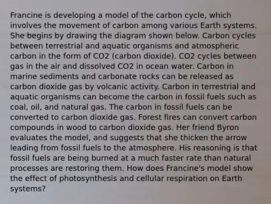 Francine is developing a model of the carbon cycle, which involves the movement of carbon among various Earth systems. She begins by drawing the diagram shown below. Carbon cycles between terrestrial and aquatic organisms and atmospheric carbon in the form of CO2 (carbon dioxide). CO2 cycles between gas in the air and dissolved CO2 in ocean water. Carbon in marine sediments and carbonate rocks can be released as carbon dioxide gas by volcanic activity. Carbon in terrestrial and aquatic organisms can become the carbon in fossil fuels such as coal, oil, and natural gas. The carbon in fossil fuels can be converted to carbon dioxide gas. Forest fires can convert carbon compounds in wood to carbon dioxide gas. Her friend Byron evaluates the model, and suggests that she thicken the arrow leading from fossil fuels to the atmosphere. His reasoning is that fossil fuels are being burned at a much faster rate than natural processes are restoring them. How does Francine's model show the effect of photosynthesis and cellular respiration on Earth systems?