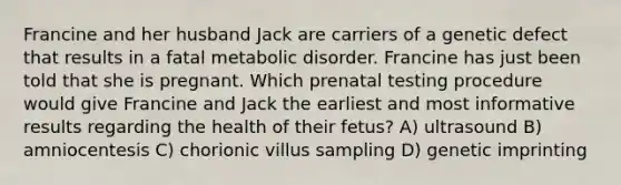 Francine and her husband Jack are carriers of a genetic defect that results in a fatal metabolic disorder. Francine has just been told that she is pregnant. Which prenatal testing procedure would give Francine and Jack the earliest and most informative results regarding the health of their fetus? A) ultrasound B) amniocentesis C) chorionic villus sampling D) genetic imprinting