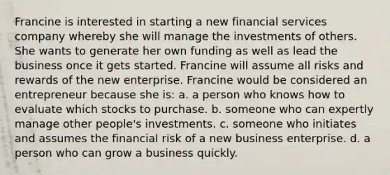 Francine is interested in starting a new financial services company whereby she will manage the investments of others. She wants to generate her own funding as well as lead the business once it gets started. Francine will assume all risks and rewards of the new enterprise. Francine would be considered an entrepreneur because she is: a. a person who knows how to evaluate which stocks to purchase. b. someone who can expertly manage other people's investments. c. someone who initiates and assumes the financial risk of a new business enterprise. d. a person who can grow a business quickly.