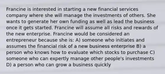 Francine is interested in starting a new financial services company where she will manage the investments of others. She wants to generate her own funding as well as lead the business once it gets started. Francine will assume all risks and rewards of the new enterprise. Francine would be considered an entrepreneur because she is: A) someone who initiates and assumes the financial risk of a new business enterprise B) a person who knows how to evaluate which stocks to purchase C) someone who can expertly manage other people's investments D) a person who can grow a business quickly