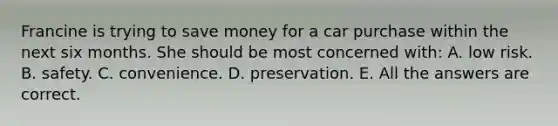 Francine is trying to save money for a car purchase within the next six months. She should be most concerned with: A. low risk. B. safety. C. convenience. D. preservation. E. All the answers are correct.