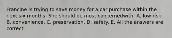 Francine is trying to save money for a car purchase within the next six months. She should be most concerned​with: A. low risk. B. convenience. C. preservation. D. safety. E. All the answers are correct.