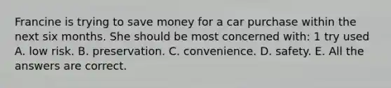 Francine is trying to save money for a car purchase within the next six months. She should be most concerned with: 1 try used A. low risk. B. preservation. C. convenience. D. safety. E. All the answers are correct.