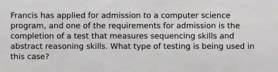 Francis has applied for admission to a computer science program, and one of the requirements for admission is the completion of a test that measures sequencing skills and abstract reasoning skills. What type of testing is being used in this case?