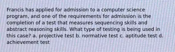 Francis has applied for admission to a computer science program, and one of the requirements for admission is the completion of a test that measures sequencing skills and abstract reasoning skills. What type of testing is being used in this case? a. projective test b. normative test c. aptitude test d. achievement test