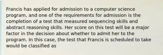 Francis has applied for admission to a computer science program, and one of the requirements for admission is the completion of a test that measured sequencing skills and abstract reasoning skills. Her score on this test will be a major factor in the decision about whether to admit her to the program. In this case, the test that Francis is scheduled to take would be classified as