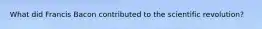 What did Francis Bacon contributed to the scientific revolution?