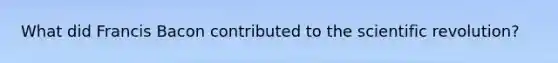 What did Francis Bacon contributed to the scientific revolution?