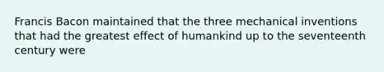 Francis Bacon maintained that the three mechanical inventions that had the greatest effect of humankind up to the seventeenth century were