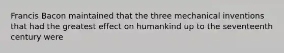 Francis Bacon maintained that the three mechanical inventions that had the greatest effect on humankind up to the seventeenth century were