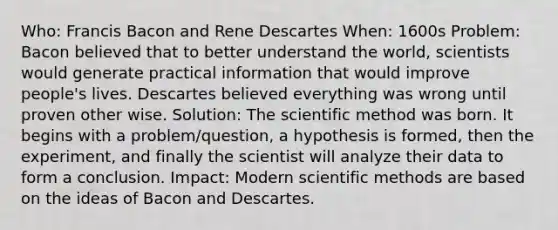 Who: Francis Bacon and Rene Descartes When: 1600s Problem: Bacon believed that to better understand the world, scientists would generate practical information that would improve people's lives. Descartes believed everything was wrong until proven other wise. Solution: The scientific method was born. It begins with a problem/question, a hypothesis is formed, then the experiment, and finally the scientist will analyze their data to form a conclusion. Impact: Modern scientific methods are based on the ideas of Bacon and Descartes.