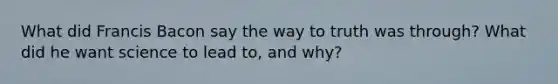 What did Francis Bacon say the way to truth was through? What did he want science to lead to, and why?