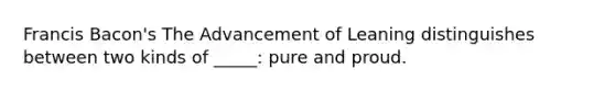 Francis Bacon's The Advancement of Leaning distinguishes between two kinds of _____: pure and proud.