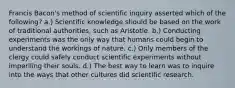 Francis Bacon's method of scientific inquiry asserted which of the following? a.) Scientific knowledge should be based on the work of traditional authorities, such as Aristotle. b.) Conducting experiments was the only way that humans could begin to understand the workings of nature. c.) Only members of the clergy could safely conduct scientific experiments without imperiling their souls. d.) The best way to learn was to inquire into the ways that other cultures did scientific research.