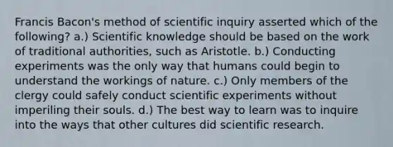 Francis Bacon's method of scientific inquiry asserted which of the following? a.) Scientific knowledge should be based on the work of traditional authorities, such as Aristotle. b.) Conducting experiments was the only way that humans could begin to understand the workings of nature. c.) Only members of the clergy could safely conduct scientific experiments without imperiling their souls. d.) The best way to learn was to inquire into the ways that other cultures did scientific research.