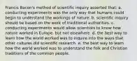 Francis Bacon's method of scientific inquiry asserted that: a. conducting experiments was the only way that humans could begin to understand the workings of nature. b. scientific inquiry should be based on the work of traditional authorities. c. conducting experiments would allow scientists to know how nature worked in Europe, but not elsewhere. d. the best way to learn how the world worked was to inquire into the ways that other cultures did scientific research. e. the best way to learn how the world worked was to understand the folk and Christian traditions of the common people.