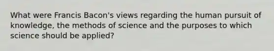 What were Francis Bacon's views regarding the human pursuit of knowledge, the methods of science and the purposes to which science should be applied?