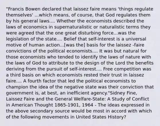 "Francis Bowen declared that laissez faire means 'things regulate themselves' ...which means, of course, that God regulates them by his general laws.... Whether the economists described the laws of economics in supernaturalistic or naturalistic terms they were agreed that the one great disturbing force...was the legislation of the state.... Belief that self-interest is a universal motive of human action...[was the] basis for the laissez -faire convictions of the political economists.... It was but natural for those economists who tended to identify the laws of nature with the laws of God to attribute to the design of the Lord the benefits deriving from the pursuit of self-interest.... Free competition was a third basis on which economists rested their trust in laissez faire.... A fourth factor that led the political economists to champion the idea of the negative state was their conviction that government is, at best, an inefficient agency."Sidney Fine, Laissez Faire and the General Welfare-State: A Study of Conflict in American Thought 1865-1901, 1964 - The ideas expressed in the above secondary source would be most in accord with which of the following movements in United States History?