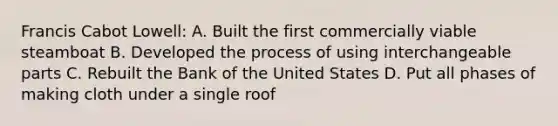 Francis Cabot Lowell: A. Built the first commercially viable steamboat B. Developed the process of using interchangeable parts C. Rebuilt the Bank of the United States D. Put all phases of making cloth under a single roof