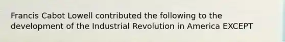 Francis Cabot Lowell contributed the following to the development of the Industrial Revolution in America EXCEPT