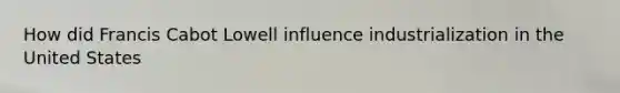 How did Francis Cabot Lowell influence industrialization in the United States