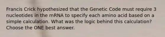 Francis Crick hypothesized that the Genetic Code must require 3 nucleotides in the mRNA to specify each amino acid based on a simple calculation. What was the logic behind this calculation? Choose the ONE best answer.