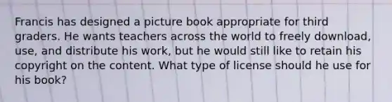 Francis has designed a picture book appropriate for third graders. He wants teachers across the world to freely download, use, and distribute his work, but he would still like to retain his copyright on the content. What type of license should he use for his book?