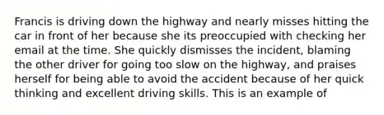 Francis is driving down the highway and nearly misses hitting the car in front of her because she its preoccupied with checking her email at the time. She quickly dismisses the incident, blaming the other driver for going too slow on the highway, and praises herself for being able to avoid the accident because of her quick thinking and excellent driving skills. This is an example of