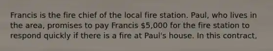 Francis is the fire chief of the local fire station. Paul, who lives in the area, promises to pay Francis 5,000 for the fire station to respond quickly if there is a fire at Paul's house. In this contract,