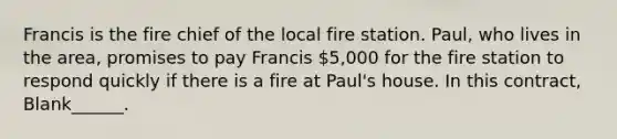 Francis is the fire chief of the local fire station. Paul, who lives in the area, promises to pay Francis 5,000 for the fire station to respond quickly if there is a fire at Paul's house. In this contract, Blank______.