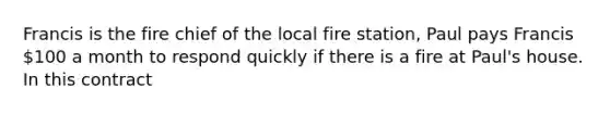 Francis is the fire chief of the local fire station, Paul pays Francis 100 a month to respond quickly if there is a fire at Paul's house. In this contract