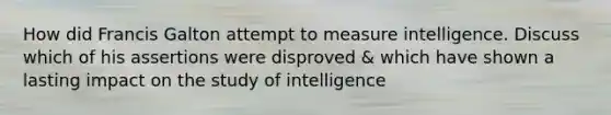 How did Francis Galton attempt to measure intelligence. Discuss which of his assertions were disproved & which have shown a lasting impact on the study of intelligence