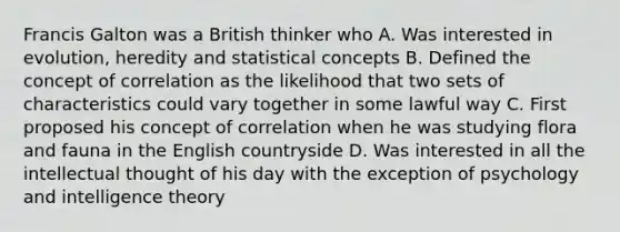 Francis Galton was a British thinker who A. Was interested in evolution, heredity and statistical concepts B. Defined the concept of correlation as the likelihood that two sets of characteristics could vary together in some lawful way C. First proposed his concept of correlation when he was studying flora and fauna in the English countryside D. Was interested in all the intellectual thought of his day with the exception of psychology and intelligence theory