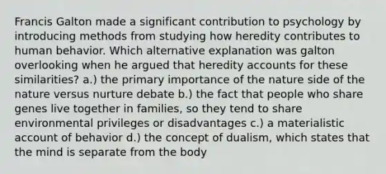 Francis Galton made a significant contribution to psychology by introducing methods from studying how heredity contributes to human behavior. Which alternative explanation was galton overlooking when he argued that heredity accounts for these similarities? a.) the primary importance of the nature side of the nature versus nurture debate b.) the fact that people who share genes live together in families, so they tend to share environmental privileges or disadvantages c.) a materialistic account of behavior d.) the concept of dualism, which states that the mind is separate from the body