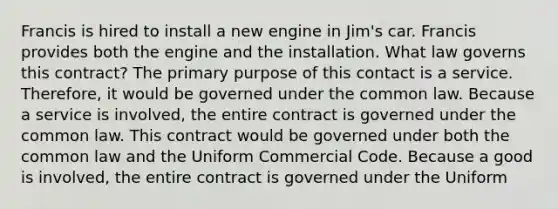 Francis is hired to install a new engine in Jim's car. Francis provides both the engine and the installation. What law governs this contract? The primary purpose of this contact is a service. Therefore, it would be governed under the common law. Because a service is involved, the entire contract is governed under the common law. This contract would be governed under both the common law and the Uniform Commercial Code. Because a good is involved, the entire contract is governed under the Uniform