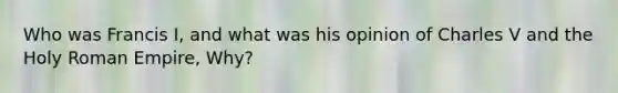 Who was Francis I, and what was his opinion of Charles V and the Holy Roman Empire, Why?