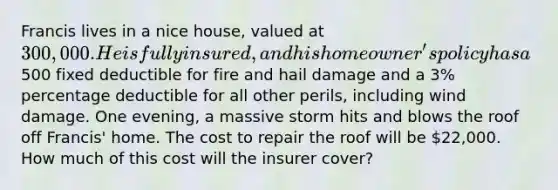 Francis lives in a nice house, valued at 300,000. He is fully insured, and his homeowner's policy has a500 fixed deductible for fire and hail damage and a 3% percentage deductible for all other perils, including wind damage. One evening, a massive storm hits and blows the roof off Francis' home. The cost to repair the roof will be 22,000. How much of this cost will the insurer cover?