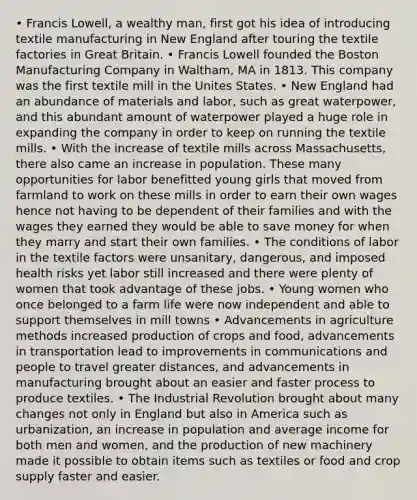 • Francis Lowell, a wealthy man, first got his idea of introducing textile manufacturing in New England after touring the textile factories in Great Britain. • Francis Lowell founded the Boston Manufacturing Company in Waltham, MA in 1813. This company was the first textile mill in the Unites States. • New England had an abundance of materials and labor, such as great waterpower, and this abundant amount of waterpower played a huge role in expanding the company in order to keep on running the textile mills. • With the increase of textile mills across Massachusetts, there also came an increase in population. These many opportunities for labor benefitted young girls that moved from farmland to work on these mills in order to earn their own wages hence not having to be dependent of their families and with the wages they earned they would be able to save money for when they marry and start their own families. • The conditions of labor in the textile factors were unsanitary, dangerous, and imposed health risks yet labor still increased and there were plenty of women that took advantage of these jobs. • Young women who once belonged to a farm life were now independent and able to support themselves in mill towns • Advancements in agriculture methods increased production of crops and food, advancements in transportation lead to improvements in communications and people to travel greater distances, and advancements in manufacturing brought about an easier and faster process to produce textiles. • The Industrial Revolution brought about many changes not only in England but also in America such as urbanization, an increase in population and average income for both men and women, and the production of new machinery made it possible to obtain items such as textiles or food and crop supply faster and easier.